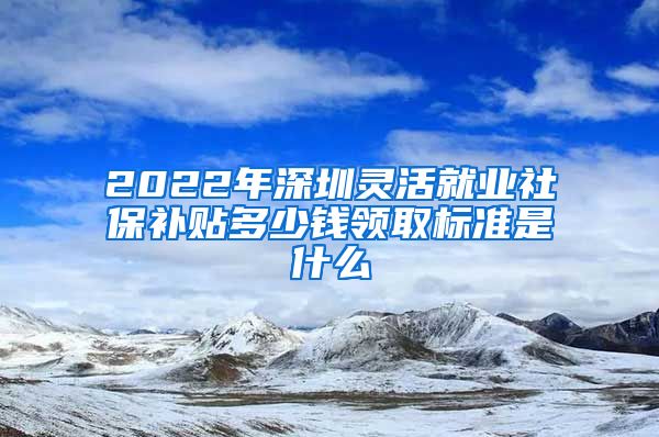 2022年深圳灵活就业社保补贴多少钱领取标准是什么