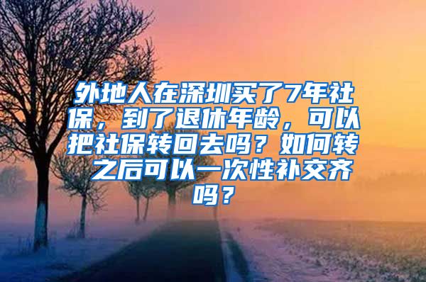 外地人在深圳买了7年社保，到了退休年龄，可以把社保转回去吗？如何转 之后可以一次性补交齐吗？