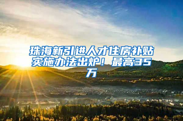 珠海新引进人才住房补贴实施办法出炉！最高35万