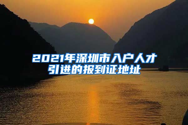 2021年深圳市入户人才引进的报到证地址