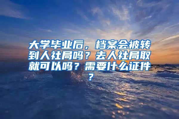 大学毕业后，档案会被转到人社局吗？去人社局取就可以吗？需要什么证件？