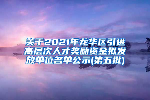 关于2021年龙华区引进高层次人才奖励资金拟发放单位名单公示(第五批)