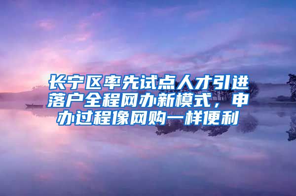 长宁区率先试点人才引进落户全程网办新模式，申办过程像网购一样便利