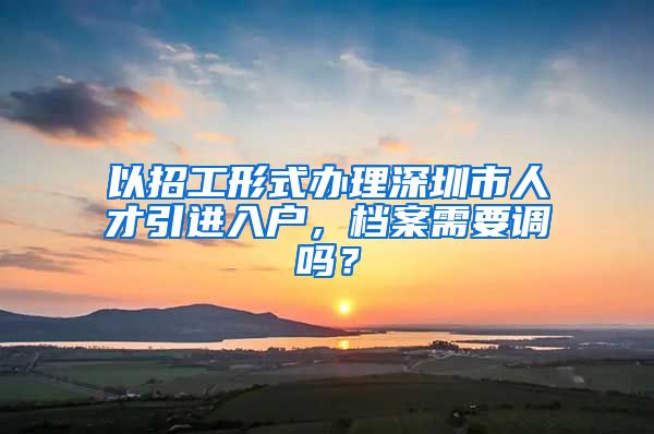 以招工形式办理深圳市人才引进入户，档案需要调吗？