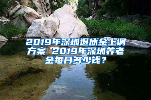 2019年深圳退休金上调方案 2019年深圳养老金每月多少钱？