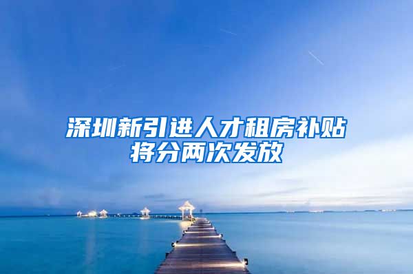 深圳新引进人才租房补贴将分两次发放