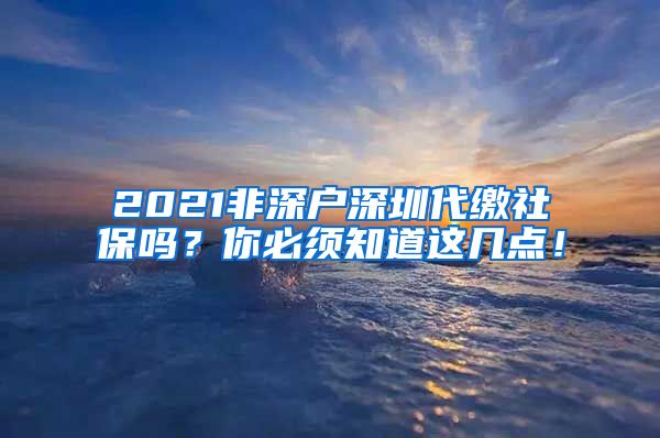 2021非深户深圳代缴社保吗？你必须知道这几点！