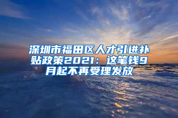 深圳市福田区人才引进补贴政策2021：这笔钱9月起不再受理发放