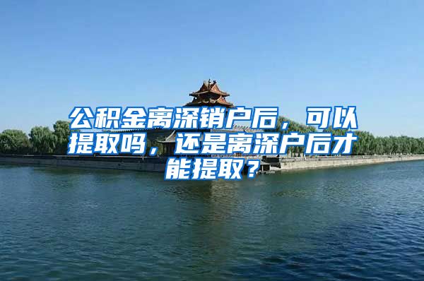 公积金离深销户后，可以提取吗，还是离深户后才能提取？