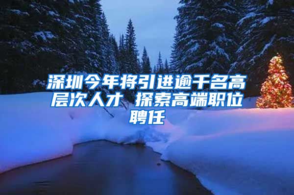 深圳今年将引进逾千名高层次人才 探索高端职位聘任