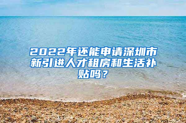 2022年还能申请深圳市新引进人才租房和生活补贴吗？