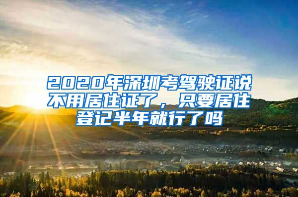 2020年深圳考驾驶证说不用居住证了，只要居住登记半年就行了吗