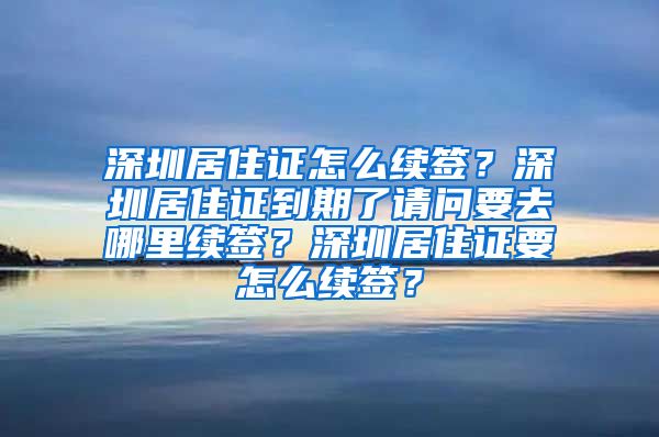 深圳居住证怎么续签？深圳居住证到期了请问要去哪里续签？深圳居住证要怎么续签？