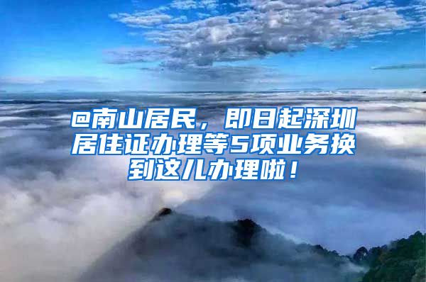 @南山居民，即日起深圳居住证办理等5项业务换到这儿办理啦！