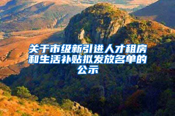 关于市级新引进人才租房和生活补贴拟发放名单的公示