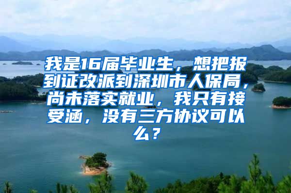 我是16届毕业生，想把报到证改派到深圳市人保局，尚未落实就业，我只有接受涵，没有三方协议可以么？