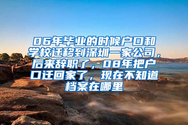 06年毕业的时候户口和学校迁移到深圳一家公司，后来辞职了，08年把户口迁回家了，现在不知道档案在哪里