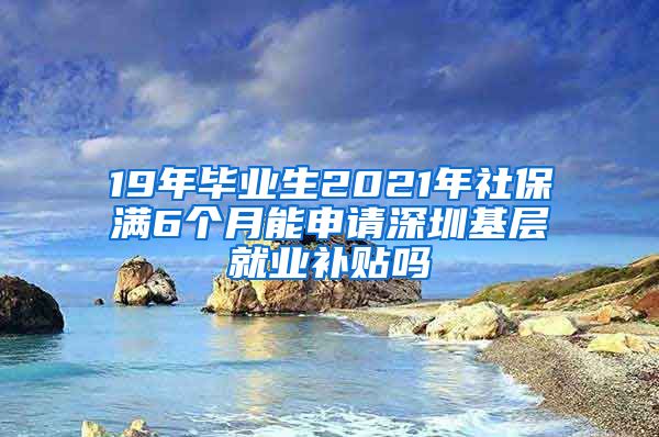 19年毕业生2021年社保满6个月能申请深圳基层就业补贴吗