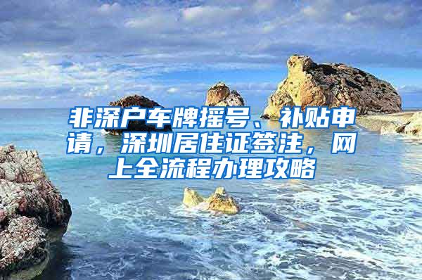 非深户车牌摇号、补贴申请，深圳居住证签注，网上全流程办理攻略