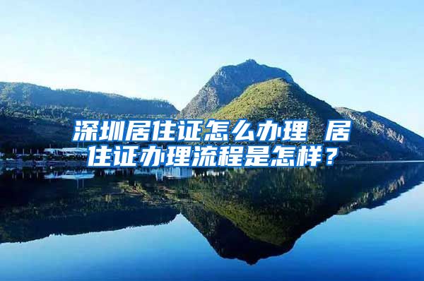 深圳居住证怎么办理 居住证办理流程是怎样？