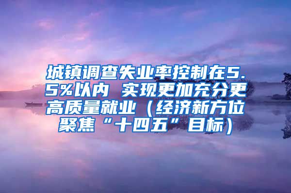 城镇调查失业率控制在5.5%以内 实现更加充分更高质量就业（经济新方位聚焦“十四五”目标）