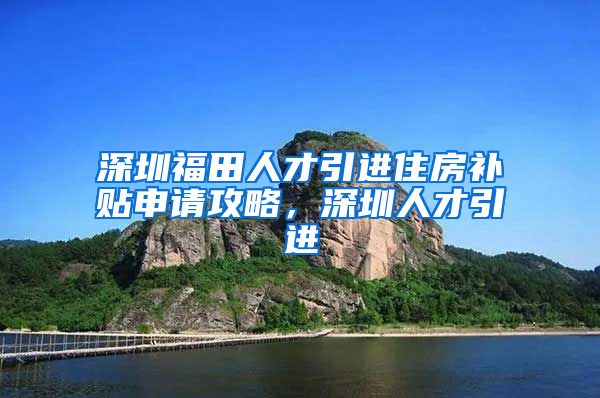 深圳福田人才引进住房补贴申请攻略，深圳人才引进