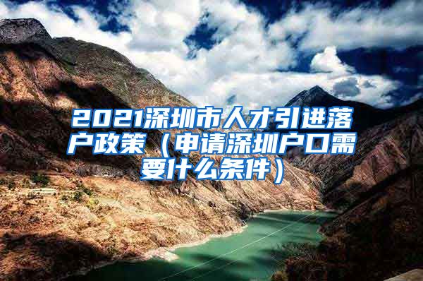 2021深圳市人才引进落户政策（申请深圳户口需要什么条件）