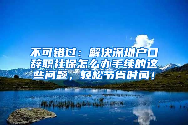 不可错过：解决深圳户口辞职社保怎么办手续的这些问题，轻松节省时间！