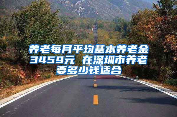 养老每月平均基本养老金3459元 在深圳市养老要多少钱适合