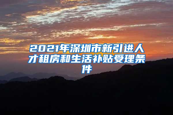 2021年深圳市新引进人才租房和生活补贴受理条件