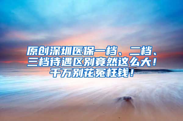 原创深圳医保一档、二档、三档待遇区别竟然这么大！千万别花冤枉钱！