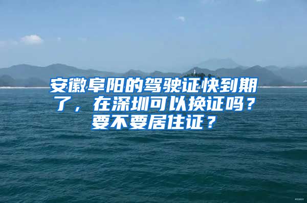 安徽阜阳的驾驶证快到期了，在深圳可以换证吗？要不要居住证？