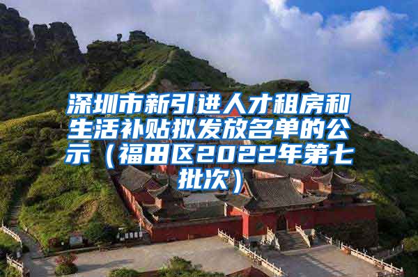 深圳市新引进人才租房和生活补贴拟发放名单的公示（福田区2022年第七批次）