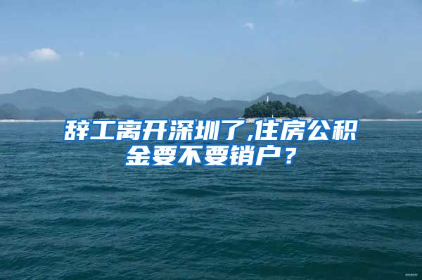 辞工离开深圳了,住房公积金要不要销户？