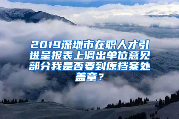 2019深圳市在职人才引进呈报表上调出单位意见部分我是否要到原档案处盖章？