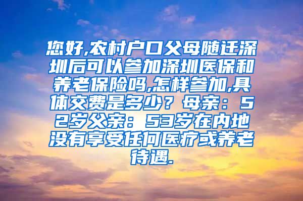 您好,农村户口父母随迁深圳后可以参加深圳医保和养老保险吗,怎样参加,具体交费是多少？母亲：52岁父亲：53岁在内地没有享受任何医疗或养老待遇.