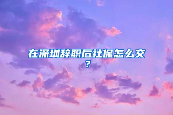 在深圳辞职后社保怎么交？