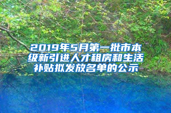 2019年5月第一批市本级新引进人才租房和生活补贴拟发放名单的公示