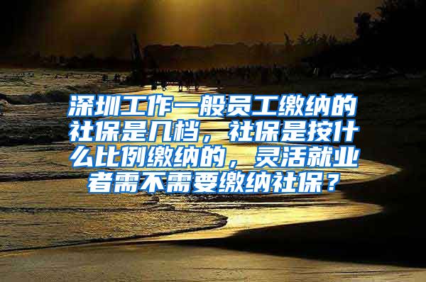 深圳工作一般员工缴纳的社保是几档，社保是按什么比例缴纳的，灵活就业者需不需要缴纳社保？