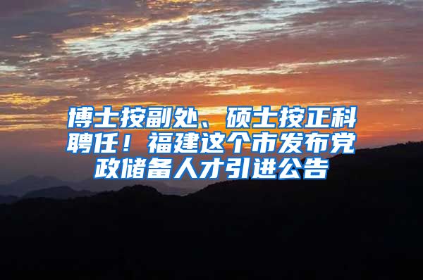 博士按副处、硕士按正科聘任！福建这个市发布党政储备人才引进公告