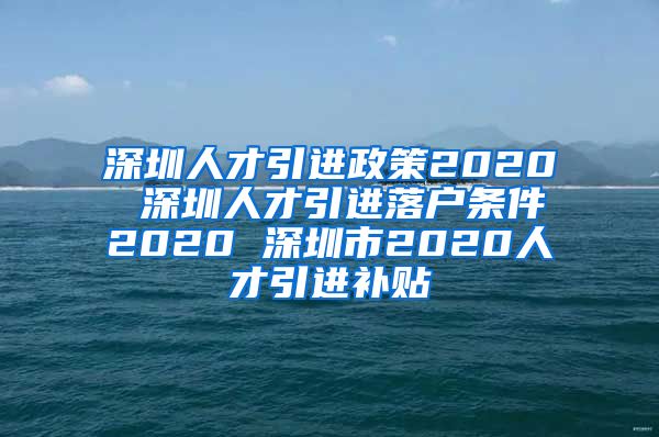 深圳人才引进政策2020 深圳人才引进落户条件2020 深圳市2020人才引进补贴