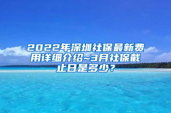 2022年深圳社保最新费用详细介绍~3月社保截止日是多少？