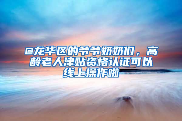 @龙华区的爷爷奶奶们，高龄老人津贴资格认证可以线上操作啦