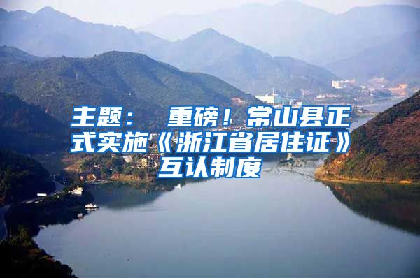 主题： 重磅！常山县正式实施《浙江省居住证》互认制度