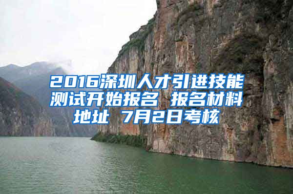 2016深圳人才引进技能测试开始报名 报名材料地址 7月2日考核