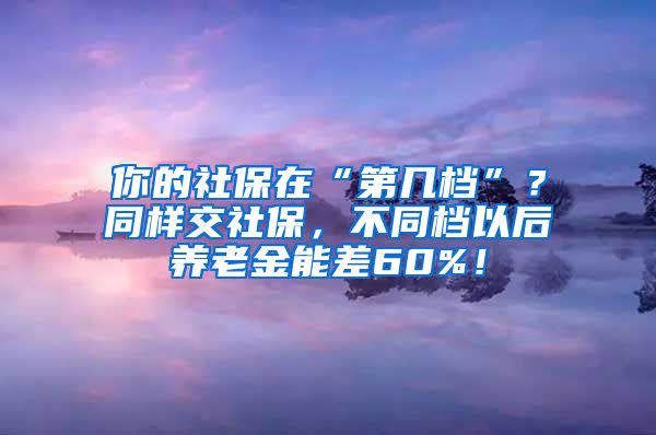 你的社保在“第几档”？同样交社保，不同档以后养老金能差60%！