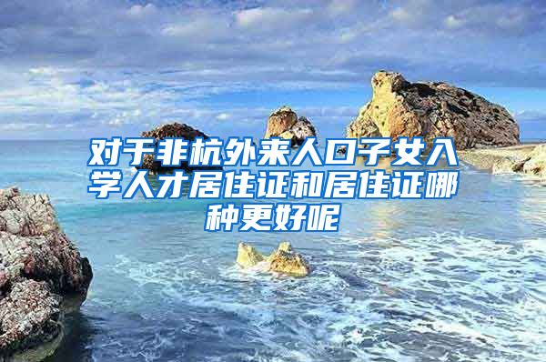 对于非杭外来人口子女入学人才居住证和居住证哪种更好呢