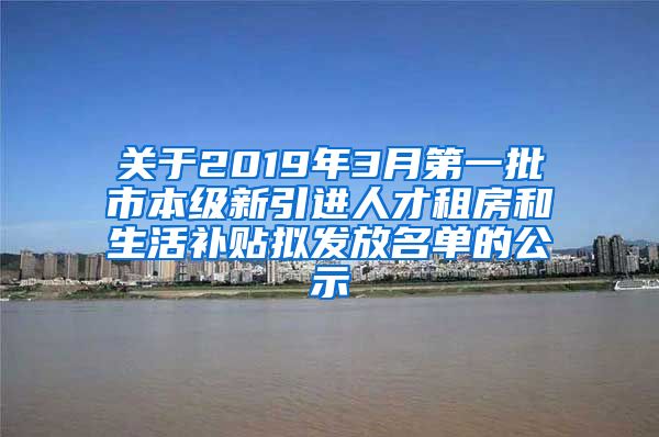 关于2019年3月第一批市本级新引进人才租房和生活补贴拟发放名单的公示