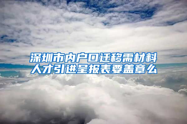 深圳市内户口迁移需材料人才引进呈报表要盖章么