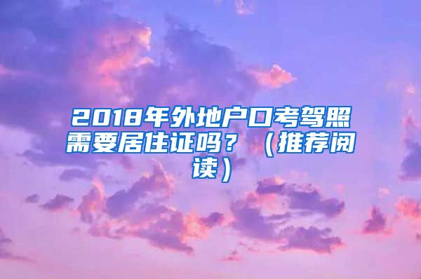 2018年外地户口考驾照需要居住证吗？（推荐阅读）